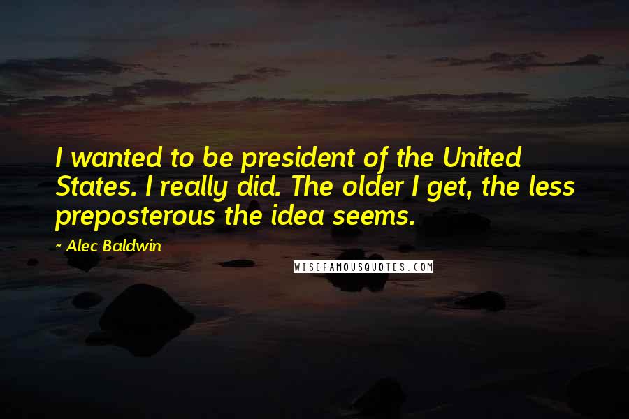Alec Baldwin Quotes: I wanted to be president of the United States. I really did. The older I get, the less preposterous the idea seems.