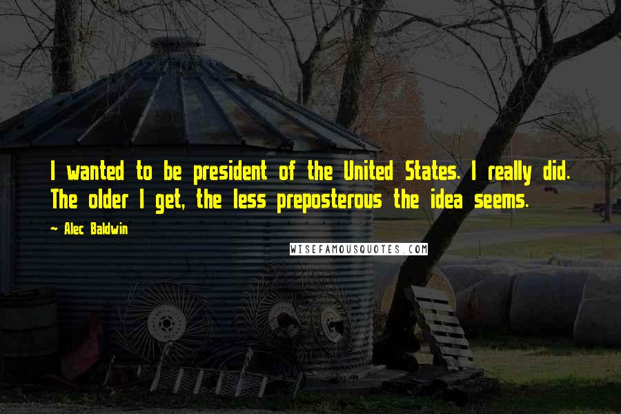 Alec Baldwin Quotes: I wanted to be president of the United States. I really did. The older I get, the less preposterous the idea seems.