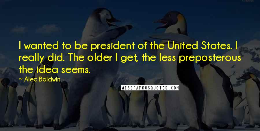 Alec Baldwin Quotes: I wanted to be president of the United States. I really did. The older I get, the less preposterous the idea seems.