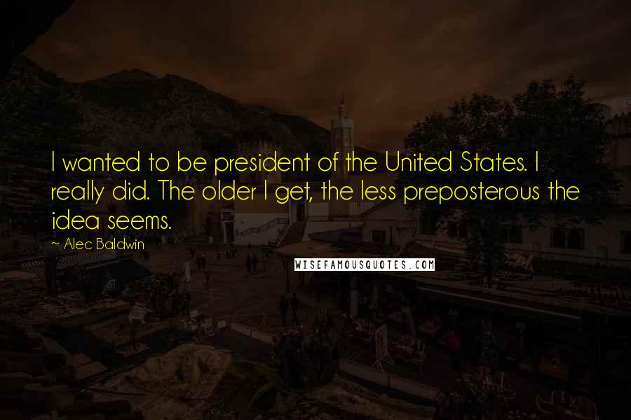 Alec Baldwin Quotes: I wanted to be president of the United States. I really did. The older I get, the less preposterous the idea seems.