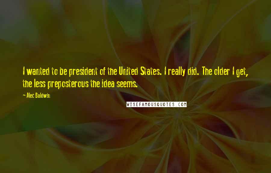 Alec Baldwin Quotes: I wanted to be president of the United States. I really did. The older I get, the less preposterous the idea seems.