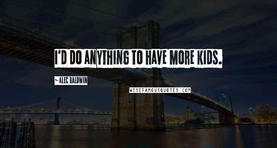 Alec Baldwin Quotes: I'd do anything to have more kids.