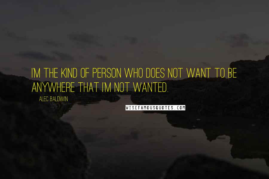 Alec Baldwin Quotes: I'm the kind of person who does not want to be anywhere that I'm not wanted.