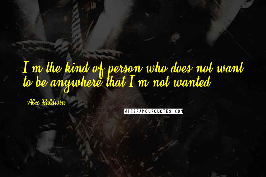 Alec Baldwin Quotes: I'm the kind of person who does not want to be anywhere that I'm not wanted.