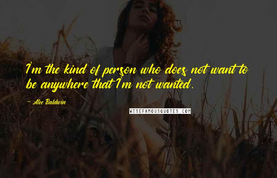 Alec Baldwin Quotes: I'm the kind of person who does not want to be anywhere that I'm not wanted.