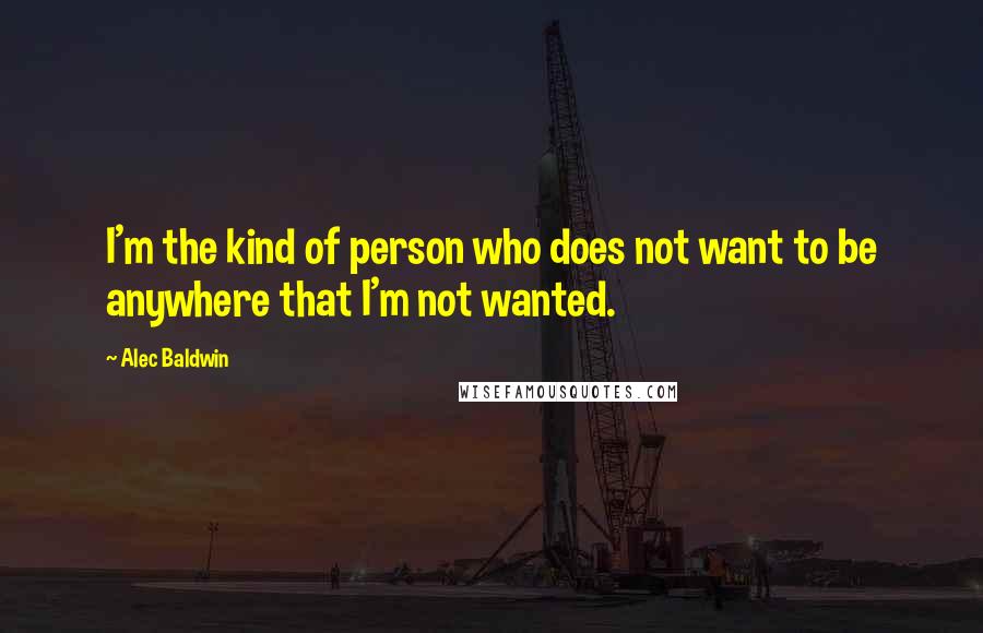 Alec Baldwin Quotes: I'm the kind of person who does not want to be anywhere that I'm not wanted.