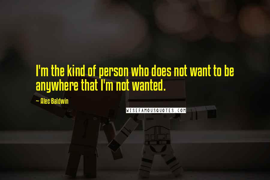 Alec Baldwin Quotes: I'm the kind of person who does not want to be anywhere that I'm not wanted.