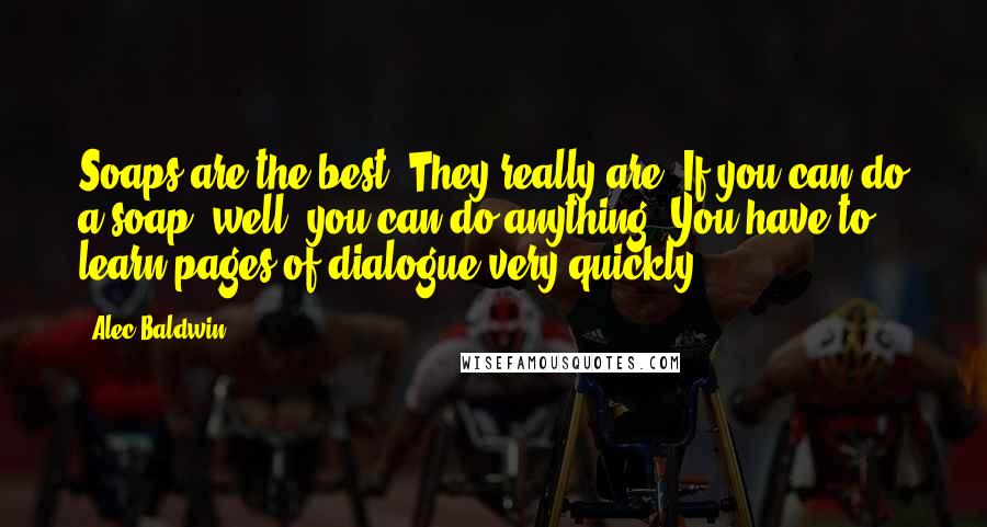 Alec Baldwin Quotes: Soaps are the best. They really are. If you can do a soap, well, you can do anything. You have to learn pages of dialogue very quickly.