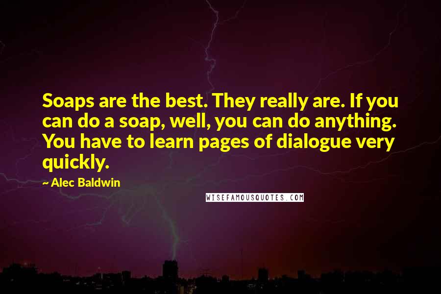 Alec Baldwin Quotes: Soaps are the best. They really are. If you can do a soap, well, you can do anything. You have to learn pages of dialogue very quickly.