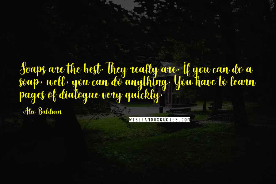Alec Baldwin Quotes: Soaps are the best. They really are. If you can do a soap, well, you can do anything. You have to learn pages of dialogue very quickly.