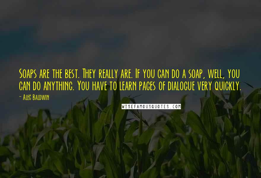 Alec Baldwin Quotes: Soaps are the best. They really are. If you can do a soap, well, you can do anything. You have to learn pages of dialogue very quickly.