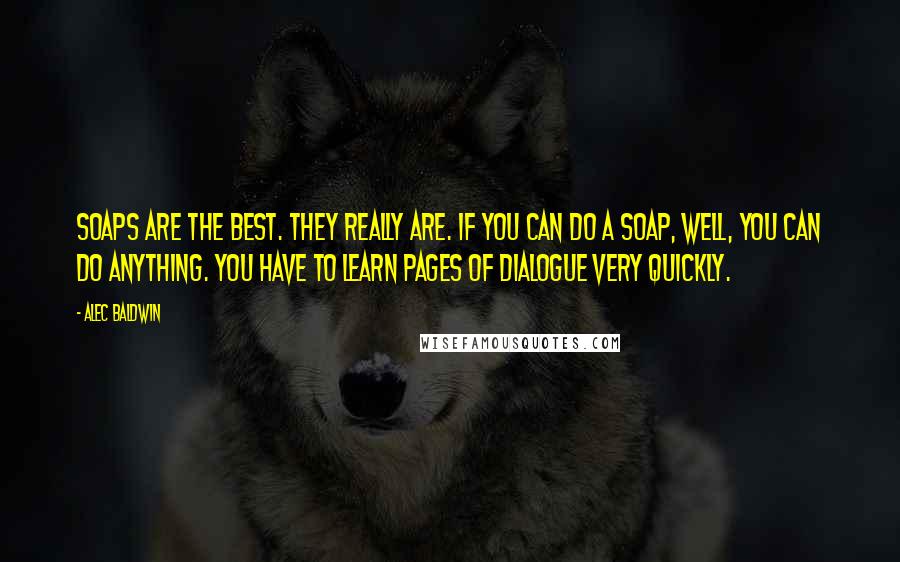Alec Baldwin Quotes: Soaps are the best. They really are. If you can do a soap, well, you can do anything. You have to learn pages of dialogue very quickly.