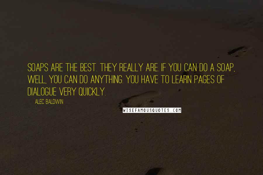 Alec Baldwin Quotes: Soaps are the best. They really are. If you can do a soap, well, you can do anything. You have to learn pages of dialogue very quickly.