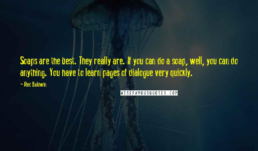 Alec Baldwin Quotes: Soaps are the best. They really are. If you can do a soap, well, you can do anything. You have to learn pages of dialogue very quickly.