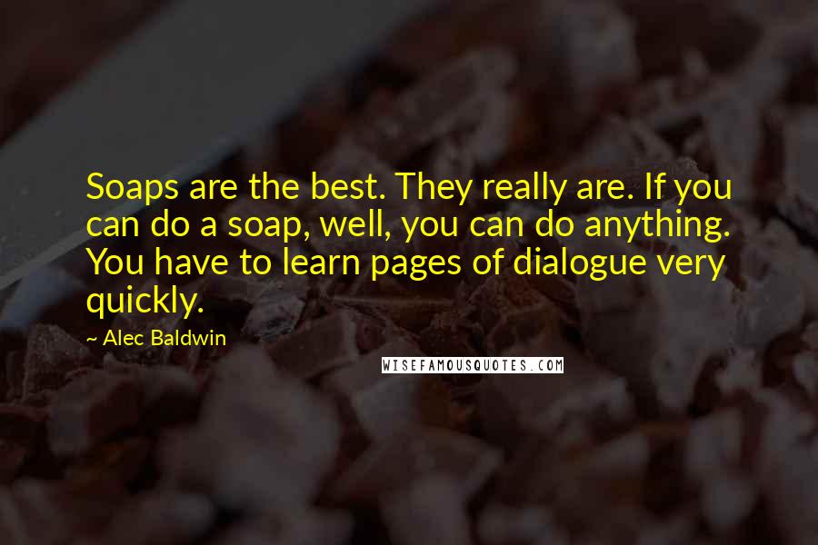 Alec Baldwin Quotes: Soaps are the best. They really are. If you can do a soap, well, you can do anything. You have to learn pages of dialogue very quickly.