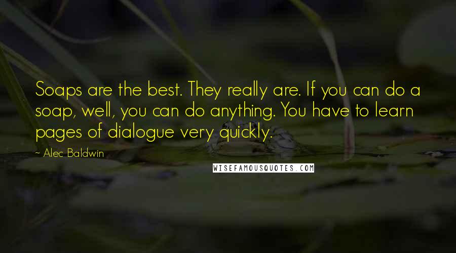 Alec Baldwin Quotes: Soaps are the best. They really are. If you can do a soap, well, you can do anything. You have to learn pages of dialogue very quickly.