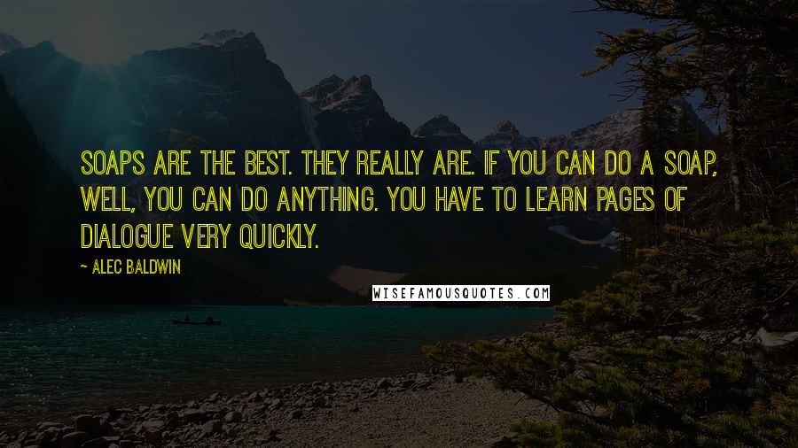 Alec Baldwin Quotes: Soaps are the best. They really are. If you can do a soap, well, you can do anything. You have to learn pages of dialogue very quickly.