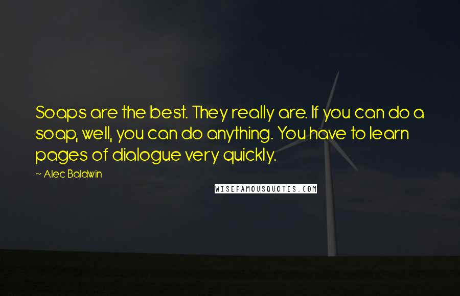 Alec Baldwin Quotes: Soaps are the best. They really are. If you can do a soap, well, you can do anything. You have to learn pages of dialogue very quickly.