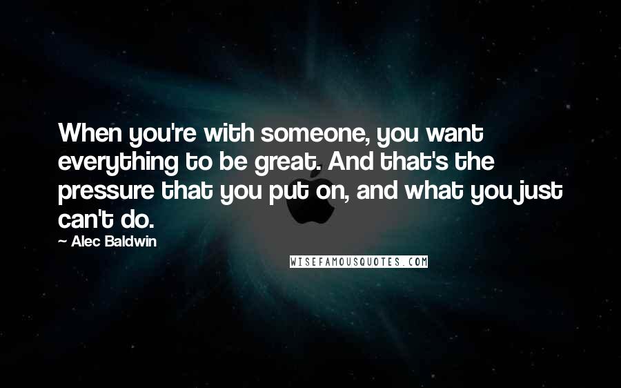 Alec Baldwin Quotes: When you're with someone, you want everything to be great. And that's the pressure that you put on, and what you just can't do.