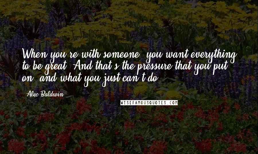 Alec Baldwin Quotes: When you're with someone, you want everything to be great. And that's the pressure that you put on, and what you just can't do.