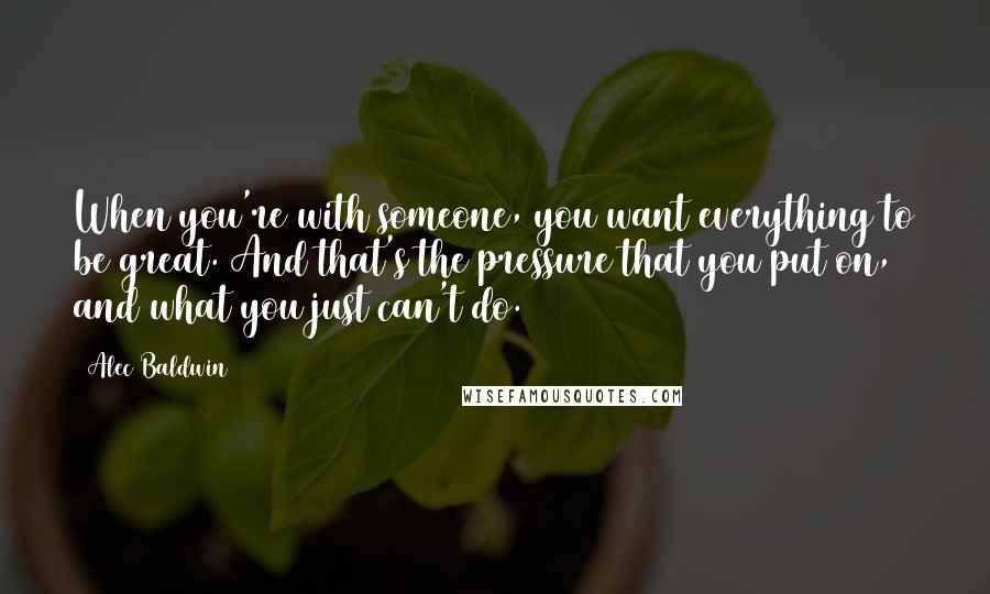 Alec Baldwin Quotes: When you're with someone, you want everything to be great. And that's the pressure that you put on, and what you just can't do.