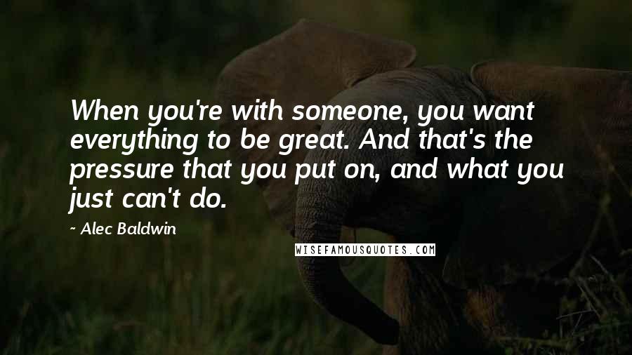 Alec Baldwin Quotes: When you're with someone, you want everything to be great. And that's the pressure that you put on, and what you just can't do.