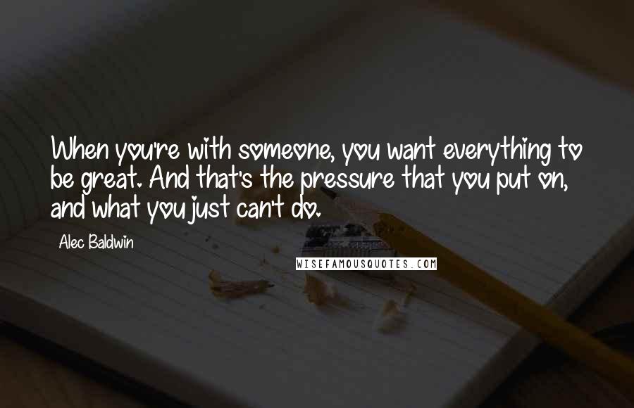 Alec Baldwin Quotes: When you're with someone, you want everything to be great. And that's the pressure that you put on, and what you just can't do.