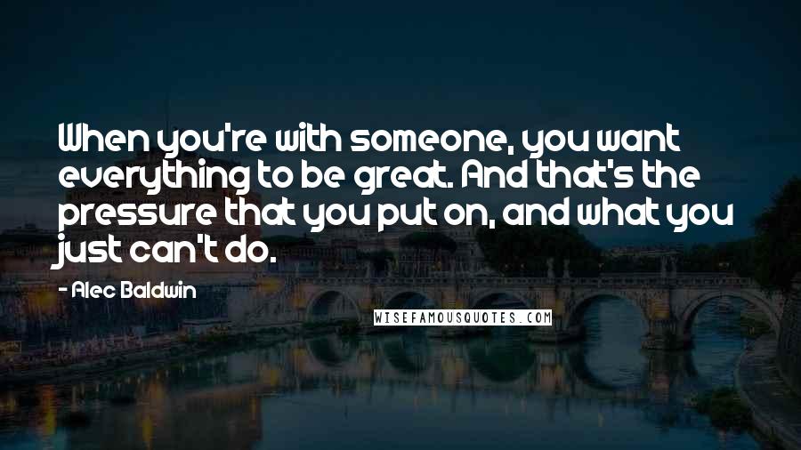 Alec Baldwin Quotes: When you're with someone, you want everything to be great. And that's the pressure that you put on, and what you just can't do.