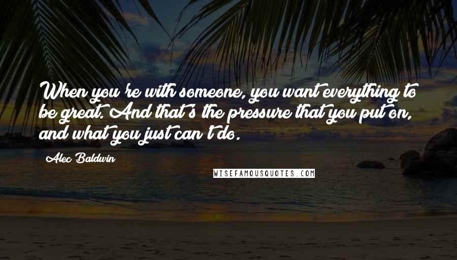 Alec Baldwin Quotes: When you're with someone, you want everything to be great. And that's the pressure that you put on, and what you just can't do.