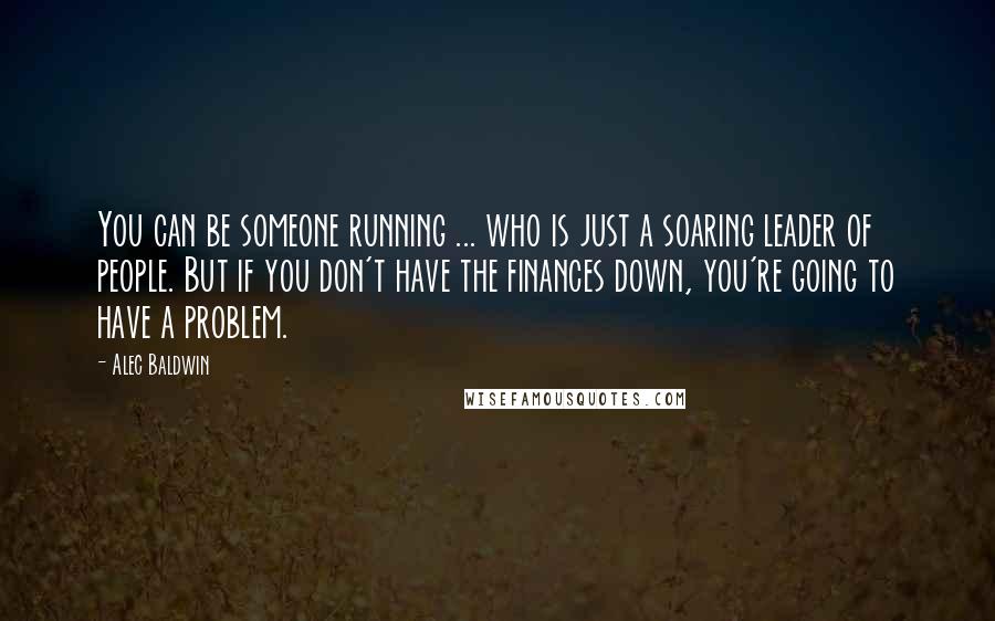 Alec Baldwin Quotes: You can be someone running ... who is just a soaring leader of people. But if you don't have the finances down, you're going to have a problem.