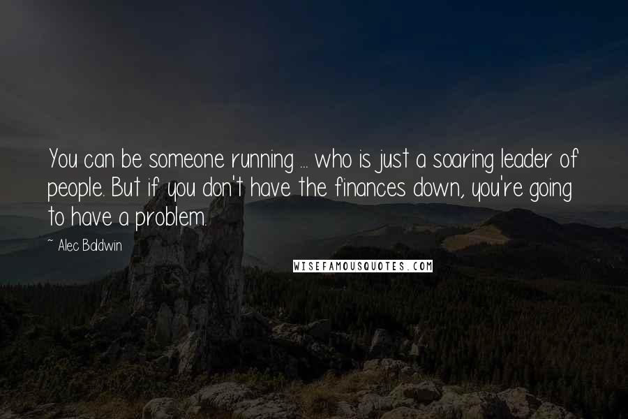 Alec Baldwin Quotes: You can be someone running ... who is just a soaring leader of people. But if you don't have the finances down, you're going to have a problem.