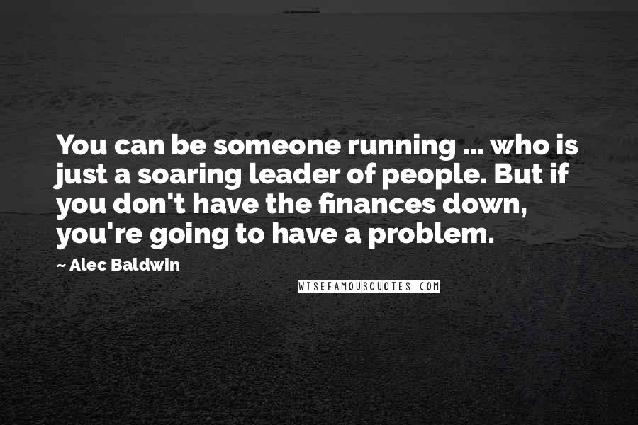 Alec Baldwin Quotes: You can be someone running ... who is just a soaring leader of people. But if you don't have the finances down, you're going to have a problem.