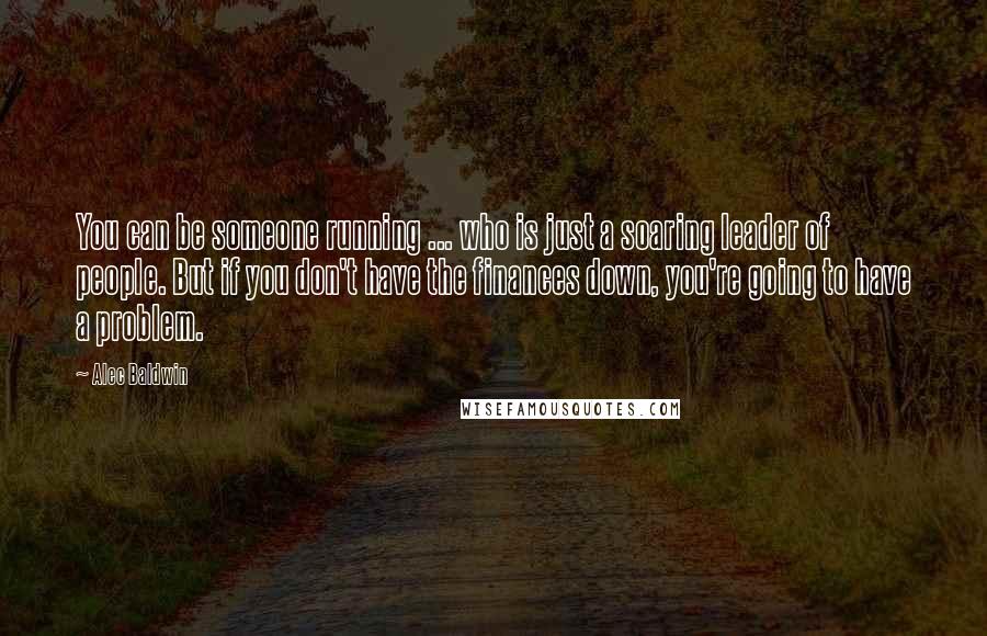 Alec Baldwin Quotes: You can be someone running ... who is just a soaring leader of people. But if you don't have the finances down, you're going to have a problem.