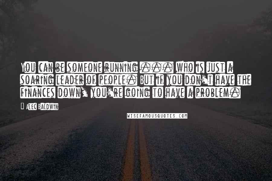 Alec Baldwin Quotes: You can be someone running ... who is just a soaring leader of people. But if you don't have the finances down, you're going to have a problem.