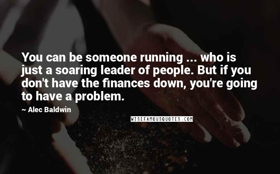 Alec Baldwin Quotes: You can be someone running ... who is just a soaring leader of people. But if you don't have the finances down, you're going to have a problem.