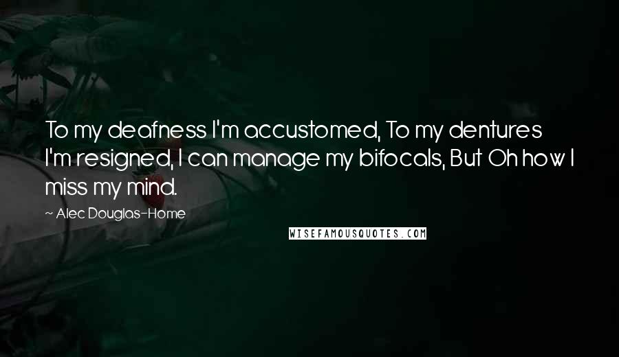 Alec Douglas-Home Quotes: To my deafness I'm accustomed, To my dentures I'm resigned, I can manage my bifocals, But Oh how I miss my mind.