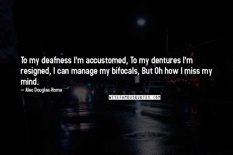 Alec Douglas-Home Quotes: To my deafness I'm accustomed, To my dentures I'm resigned, I can manage my bifocals, But Oh how I miss my mind.