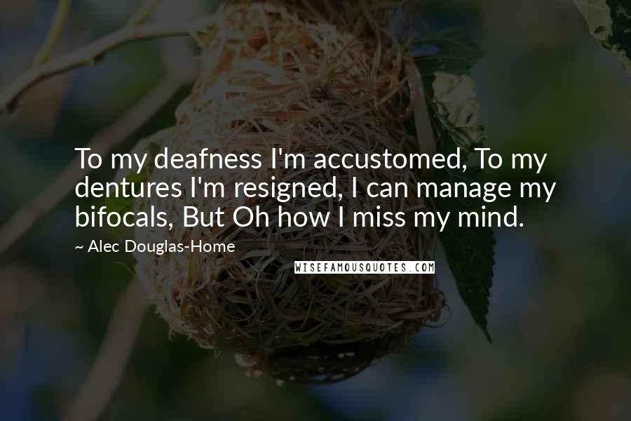 Alec Douglas-Home Quotes: To my deafness I'm accustomed, To my dentures I'm resigned, I can manage my bifocals, But Oh how I miss my mind.