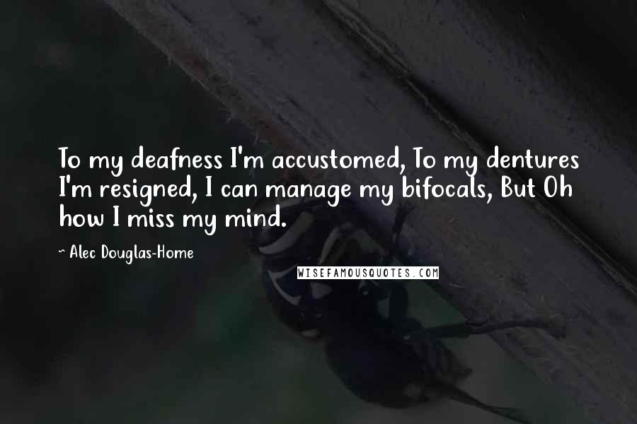 Alec Douglas-Home Quotes: To my deafness I'm accustomed, To my dentures I'm resigned, I can manage my bifocals, But Oh how I miss my mind.