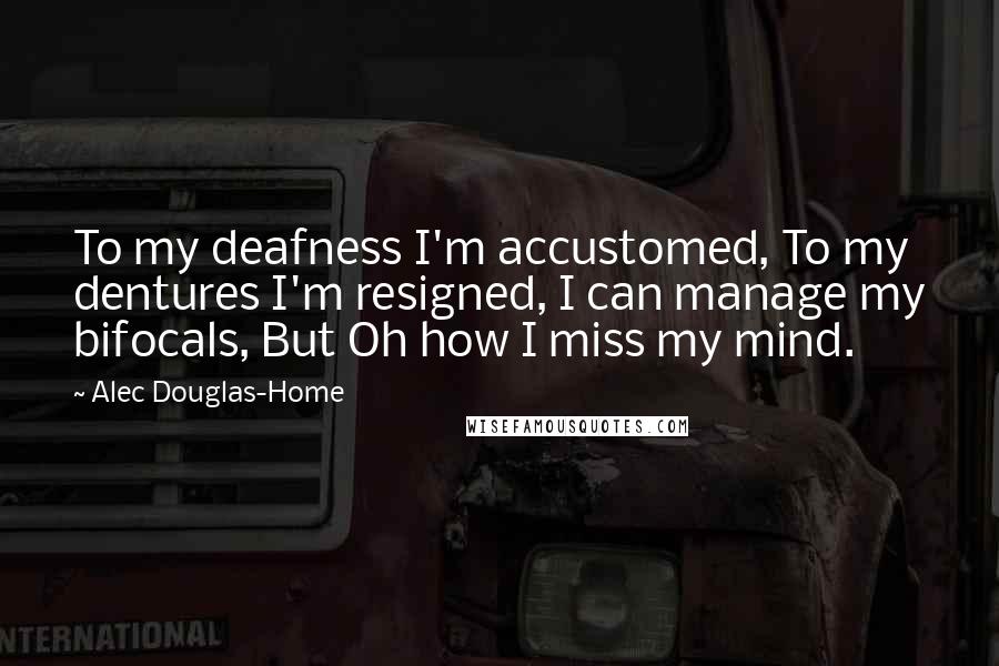 Alec Douglas-Home Quotes: To my deafness I'm accustomed, To my dentures I'm resigned, I can manage my bifocals, But Oh how I miss my mind.