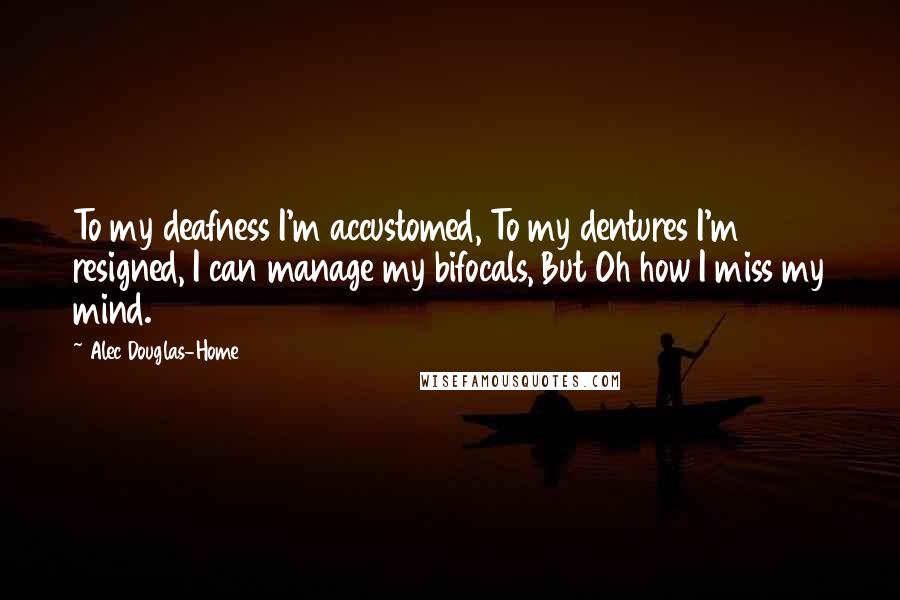 Alec Douglas-Home Quotes: To my deafness I'm accustomed, To my dentures I'm resigned, I can manage my bifocals, But Oh how I miss my mind.