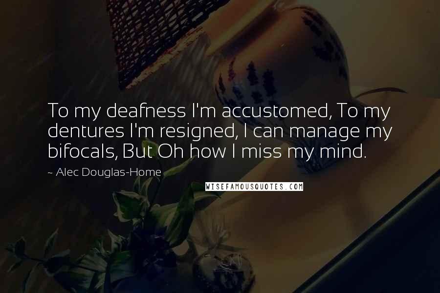 Alec Douglas-Home Quotes: To my deafness I'm accustomed, To my dentures I'm resigned, I can manage my bifocals, But Oh how I miss my mind.