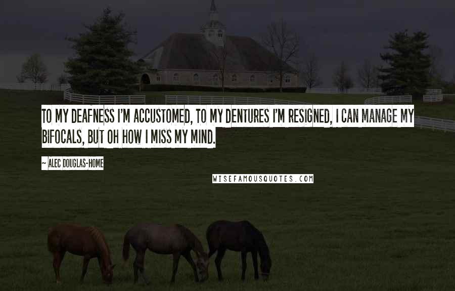 Alec Douglas-Home Quotes: To my deafness I'm accustomed, To my dentures I'm resigned, I can manage my bifocals, But Oh how I miss my mind.