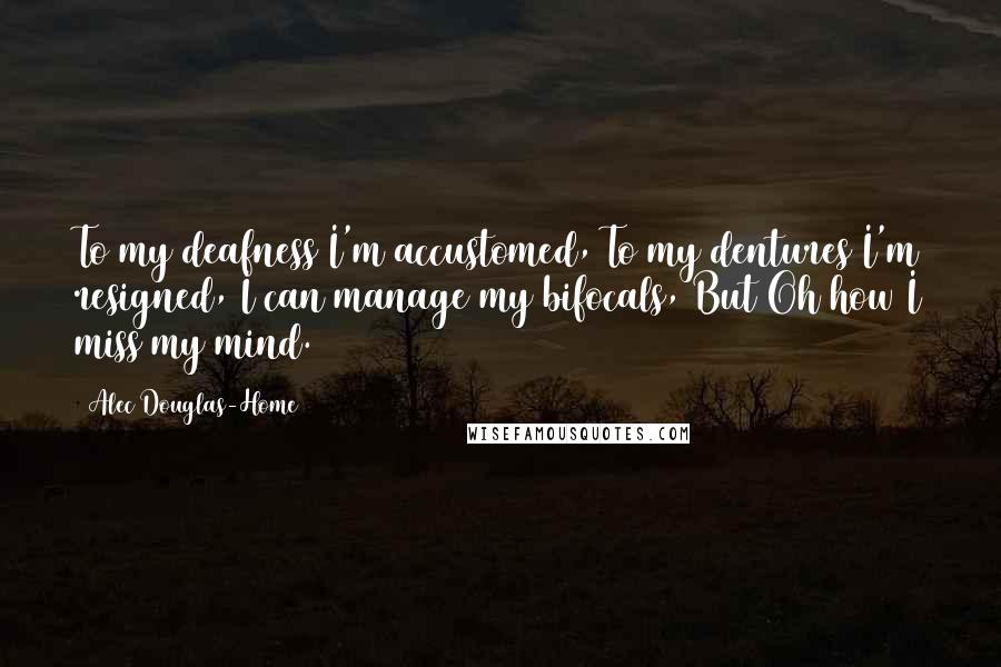 Alec Douglas-Home Quotes: To my deafness I'm accustomed, To my dentures I'm resigned, I can manage my bifocals, But Oh how I miss my mind.