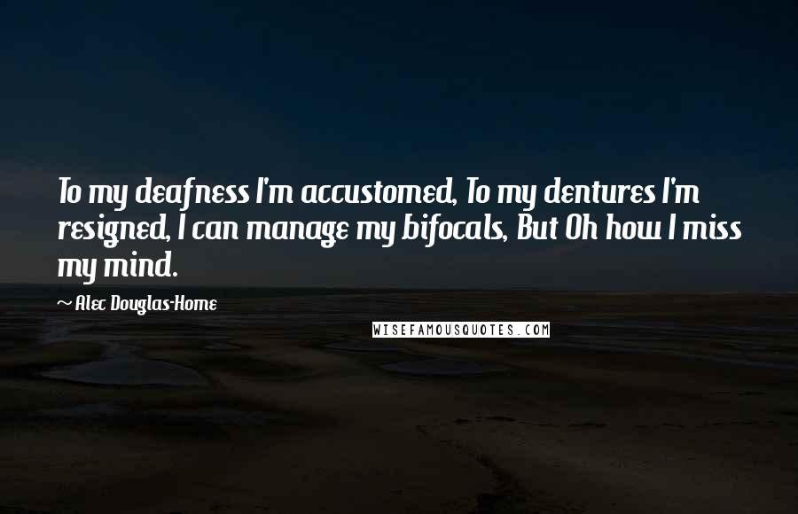 Alec Douglas-Home Quotes: To my deafness I'm accustomed, To my dentures I'm resigned, I can manage my bifocals, But Oh how I miss my mind.