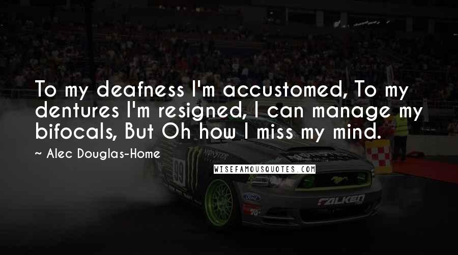 Alec Douglas-Home Quotes: To my deafness I'm accustomed, To my dentures I'm resigned, I can manage my bifocals, But Oh how I miss my mind.