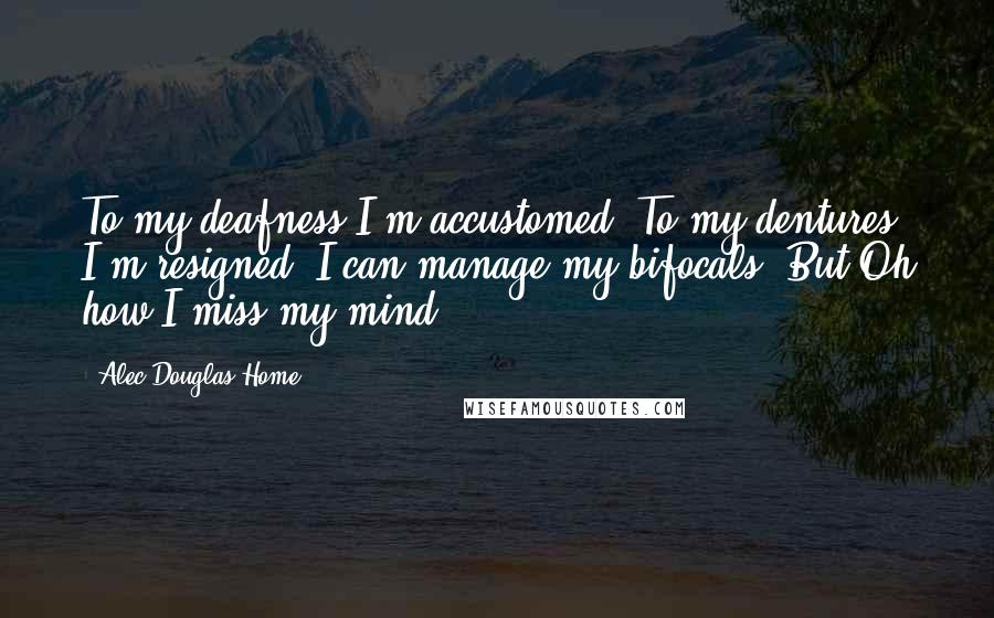 Alec Douglas-Home Quotes: To my deafness I'm accustomed, To my dentures I'm resigned, I can manage my bifocals, But Oh how I miss my mind.