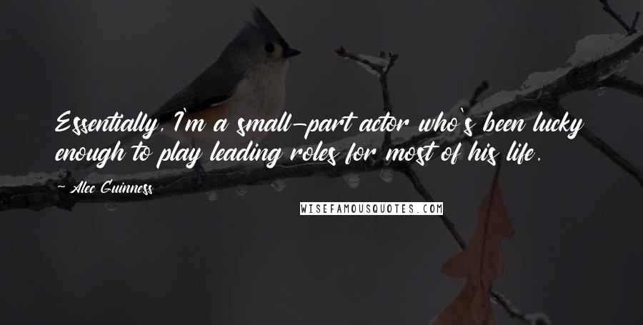 Alec Guinness Quotes: Essentially, I'm a small-part actor who's been lucky enough to play leading roles for most of his life.