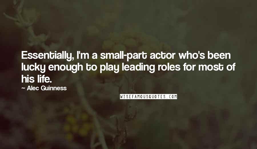 Alec Guinness Quotes: Essentially, I'm a small-part actor who's been lucky enough to play leading roles for most of his life.