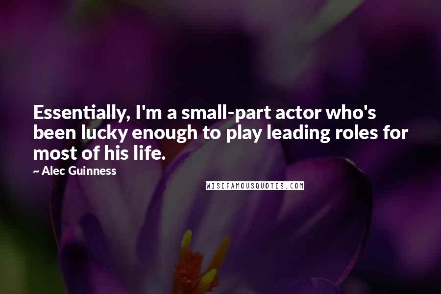 Alec Guinness Quotes: Essentially, I'm a small-part actor who's been lucky enough to play leading roles for most of his life.